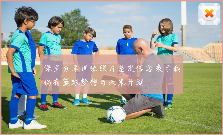 保罗分享训练照片坚定信念表示我仍有篮球梦想与未来计划